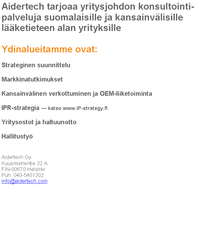 Text Box: Aidertech tarjoaa yritysjohdon konsultointi-
palveluja suomalaisille ja kansainv�lisille l��ketieteen alan yrityksilleYdinalueitamme ovat:Strateginen suunnitteluMarkkinatutkimuksetKansainv�linen verkottuminen ja OEM-liiketoimintaIPR-strategia � katso www.IP-strategy.fiYritysostot ja haltuunottoHallitusty�Aidertech OyKuusmiehentie 32 AFIN-00670 HelsinkiPuh: 040-5401302info@aidertech.com